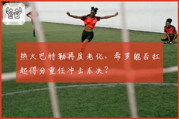 热火巴特勒再度老化，希罗能否扛起得分重任冲击东决？