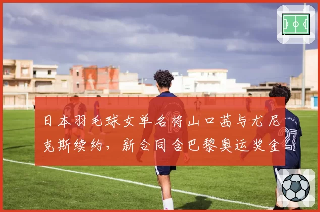 日本羽毛球女单名将山口茜与尤尼克斯续约，新合同含巴黎奥运奖金条款