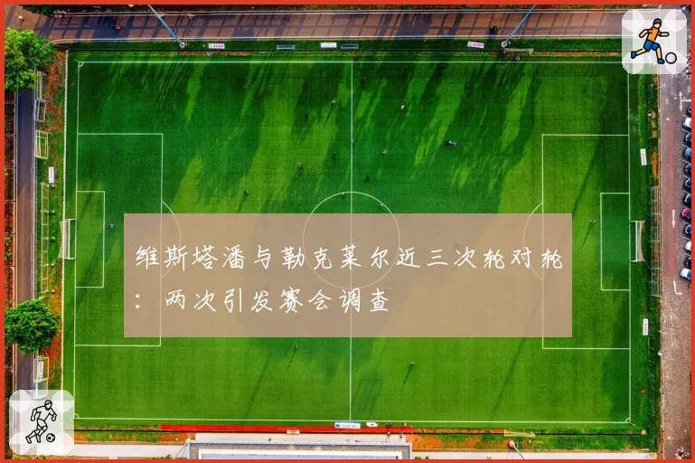 维斯塔潘与勒克莱尔近三次轮对轮：两次引发赛会调查