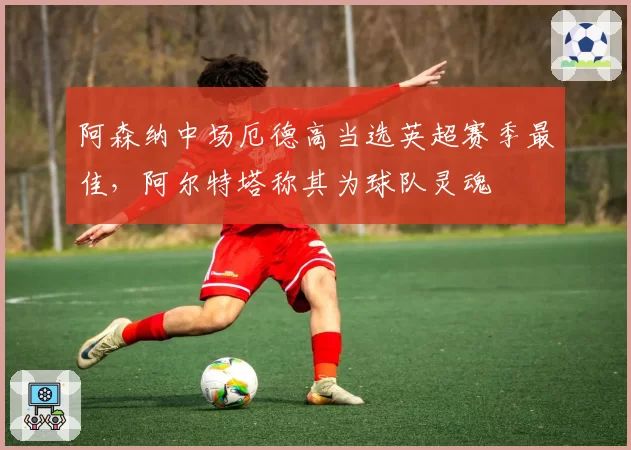 阿森纳中场厄德高当选英超赛季最佳，阿尔特塔称其为球队灵魂
