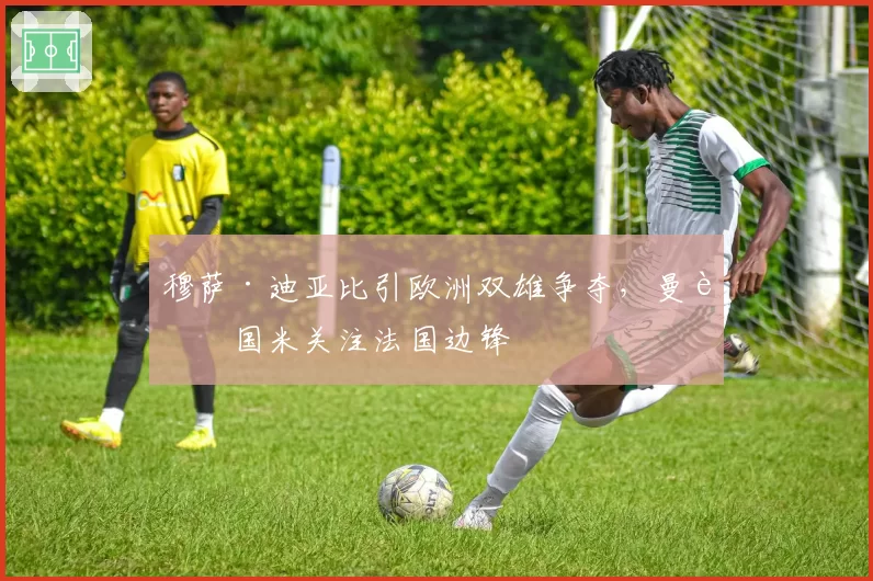 穆萨·迪亚比引欧洲双雄争夺，曼联国米关注法国边锋