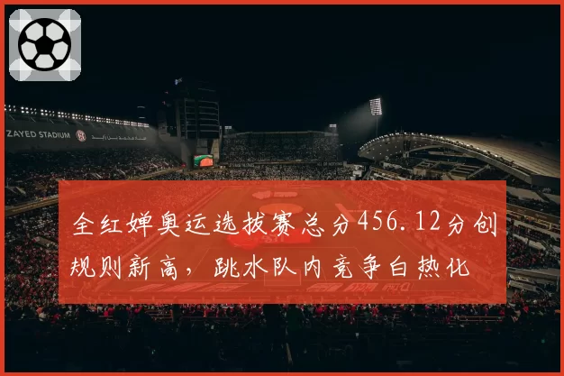 全红婵奥运选拔赛总分456.12分创规则新高，跳水队内竞争白热化