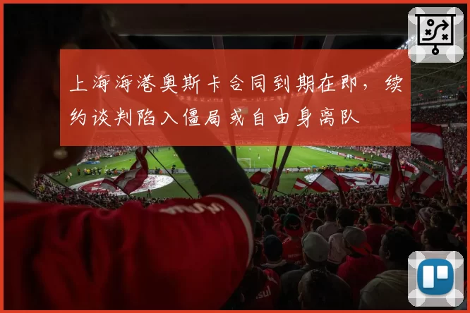 上海海港奥斯卡合同到期在即,续约谈判陷入僵局或自由身离队
