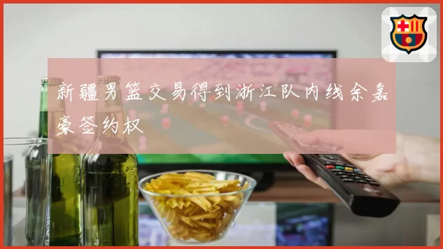 新疆男篮交易得到浙江队内线余嘉豪签约权