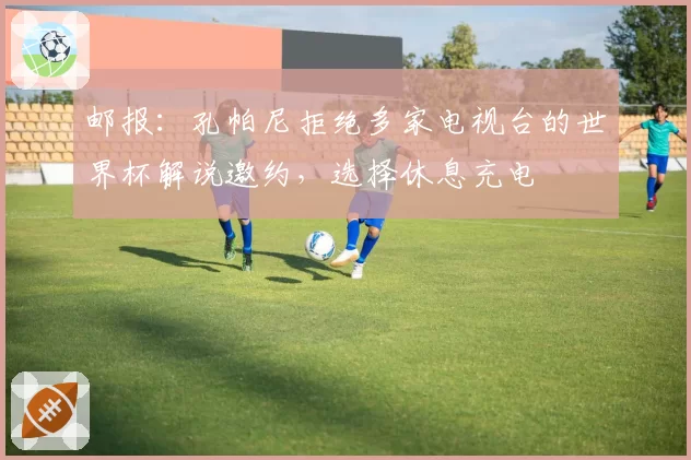 邮报：孔帕尼拒绝多家电视台的世界杯解说邀约，选择休息充电