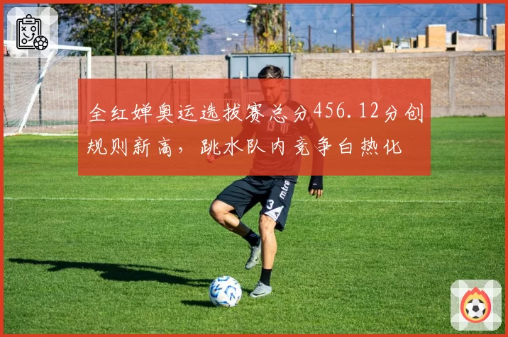 全红婵奥运选拔赛总分456.12分创规则新高，跳水队内竞争白热化