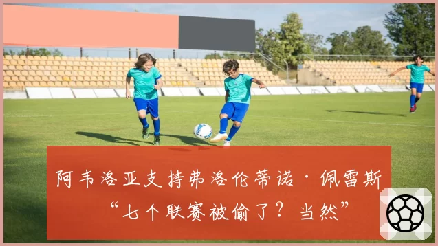 阿韦洛亚支持弗洛伦蒂诺·佩雷斯：“七个联赛被偷了？当然”