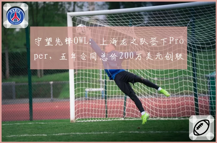 守望先锋OWL：上海龙之队签下Proper，五年合同总价200万美元创联赛纪录