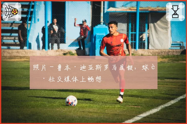 照片 - 鲁本·迪亚斯罗马度假，球迷社交媒体上畅想