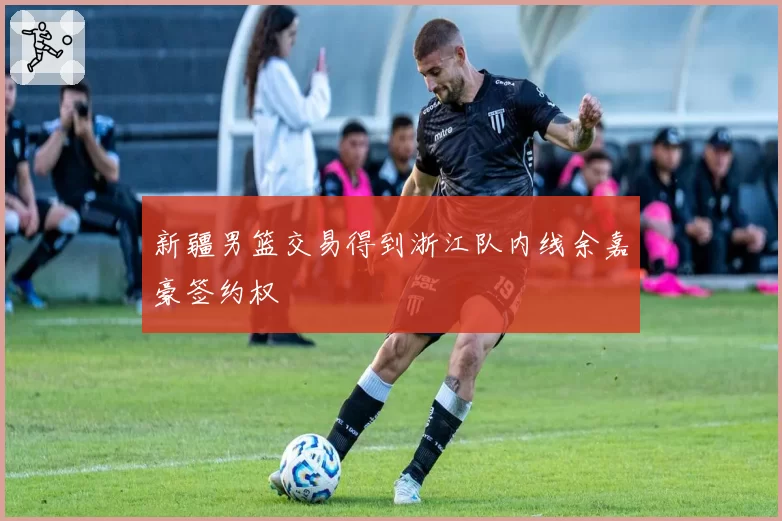 新疆男篮交易得到浙江队内线余嘉豪签约权